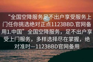 “全國空降服務(wù)足不出戶享受服務(wù)上門任你挑選絕對正點1123BBD.官網(wǎng)備用1.中國”全國空降服務(wù)，足不出戶享受上門服務(wù)，多樣選擇盡在掌握，絕對準(zhǔn)時—1123BBD官網(wǎng)備用