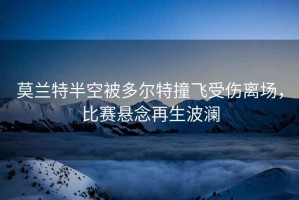 莫蘭特半空被多爾特撞飛受傷離場，比賽懸念再生波瀾