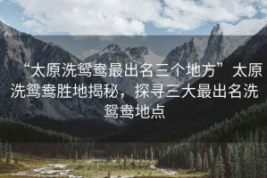 “太原洗鴛鴦最出名三個(gè)地方”太原洗鴛鴦勝地揭秘，探尋三大最出名洗鴛鴦地點(diǎn)