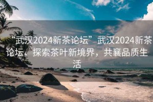 “武漢2024新茶論壇”武漢2024新茶論壇，探索茶葉新境界，共襄品質(zhì)生活