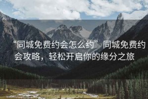 “同城免費約會怎么約”同城免費約會攻略，輕松開啟你的緣分之旅