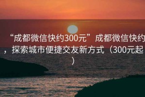“成都微信快約300元”成都微信快約，探索城市便捷交友新方式（300元起）