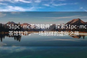 “51pc·mc茶館軟件”探索51pc·mc茶館軟件，一場(chǎng)別樣的虛擬之旅