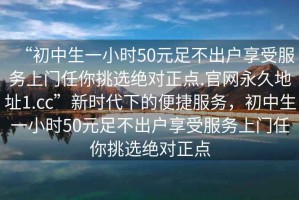 “初中生一小時(shí)50元足不出戶享受服務(wù)上門任你挑選絕對(duì)正點(diǎn).官網(wǎng)永久地址1.cc”新時(shí)代下的便捷服務(wù)，初中生一小時(shí)50元足不出戶享受服務(wù)上門任你挑選絕對(duì)正點(diǎn)