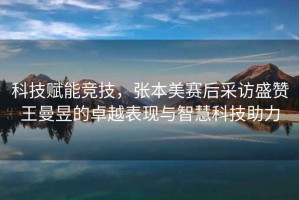 科技賦能競(jìng)技，張本美賽后采訪盛贊王曼昱的卓越表現(xiàn)與智慧科技助力