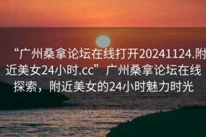 “廣州桑拿論壇在線打開20241124.附近美女24小時.cc”廣州桑拿論壇在線探索，附近美女的24小時魅力時光