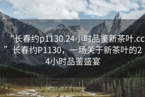 “長春約p1130.24小時品鑒新茶葉.cc”長春約P1130，一場關(guān)于新茶葉的24小時品鑒盛宴
