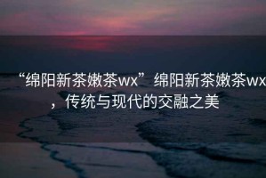 “綿陽新茶嫩茶wx”綿陽新茶嫩茶wx，傳統(tǒng)與現(xiàn)代的交融之美