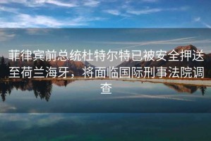菲律賓前總統(tǒng)杜特爾特已被安全押送至荷蘭海牙，將面臨國(guó)際刑事法院調(diào)查