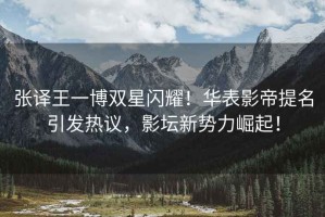張譯王一博雙星閃耀！華表影帝提名引發(fā)熱議，影壇新勢力崛起！