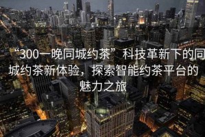 “300一晚同城約茶”科技革新下的同城約茶新體驗(yàn)，探索智能約茶平臺(tái)的魅力之旅