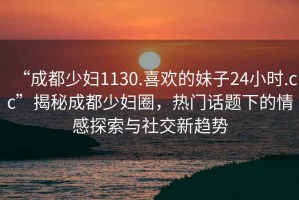 “成都少婦1130.喜歡的妹子24小時.cc”揭秘成都少婦圈，熱門話題下的情感探索與社交新趨勢