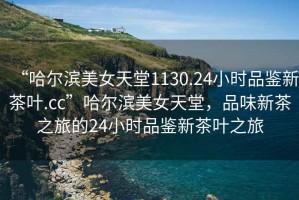 “哈爾濱美女天堂1130.24小時(shí)品鑒新茶葉.cc”哈爾濱美女天堂，品味新茶之旅的24小時(shí)品鑒新茶葉之旅