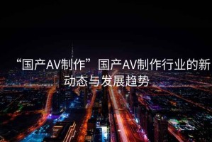 “國產(chǎn)AV制作”國產(chǎn)AV制作行業(yè)的新動態(tài)與發(fā)展趨勢