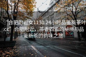 “合肥附近女1130.24小時品鑒新茶葉.cc”合肥附近，茶香四溢的秘境與品鑒新茶的韻味之旅