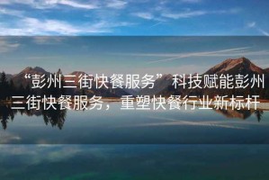 “彭州三街快餐服務(wù)”科技賦能彭州三街快餐服務(wù)，重塑快餐行業(yè)新標(biāo)桿