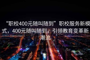 “職校400元隨叫隨到”職校服務(wù)新模式，400元隨叫隨到，引領(lǐng)教育變革新潮流