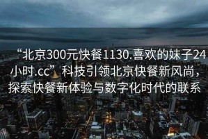 “北京300元快餐1130.喜歡的妹子24小時(shí).cc”科技引領(lǐng)北京快餐新風(fēng)尚，探索快餐新體驗(yàn)與數(shù)字化時(shí)代的聯(lián)系