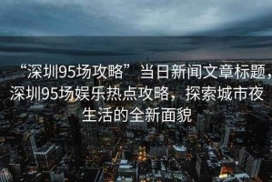 “深圳95場攻略”當(dāng)日新聞文章標(biāo)題，深圳95場娛樂熱點攻略，探索城市夜生活的全新面貌