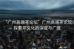 “廣州高端茶論壇”廣州高端茶論壇，探索茶文化的深度與廣度