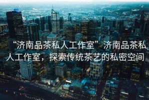 “濟(jì)南品茶私人工作室”濟(jì)南品茶私人工作室，探索傳統(tǒng)茶藝的私密空間