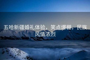 五哈新疆婚禮體驗，笑點爆棚，民族風情濃烈