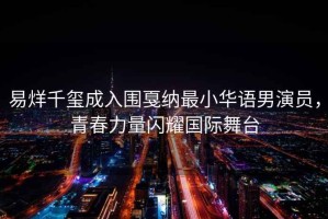 易烊千璽成入圍戛納最小華語男演員，青春力量閃耀國際舞臺