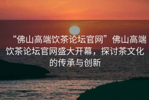 “佛山高端飲茶論壇官網(wǎng)”佛山高端飲茶論壇官網(wǎng)盛大開幕，探討茶文化的傳承與創(chuàng)新