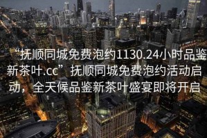 “撫順同城免費泡約1130.24小時品鑒新茶葉.cc”撫順同城免費泡約活動啟動，全天候品鑒新茶葉盛宴即將開啟