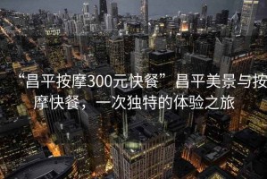 “昌平按摩300元快餐”昌平美景與按摩快餐，一次獨(dú)特的體驗(yàn)之旅