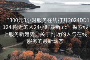 “300元3小時服務(wù)在線打開2024DD1124.附近的人24小時最新.cc”探索線上服務(wù)新趨勢，關(guān)于附近的人與在線服務(wù)的最新動態(tài)