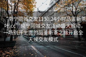 “南寧同城交友1130.24小時品鑒新茶葉.cc”南寧同城交友活動盛大啟動，一場別開生面的品鑒新茶之旅開啟全天候交友模式