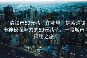 “清鎮(zhèn)市50元巷子在哪里”探索清鎮(zhèn)市神秘而魅力的50元巷子，一段城市探秘之旅