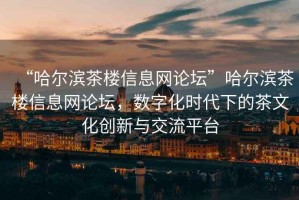“哈爾濱茶樓信息網(wǎng)論壇”哈爾濱茶樓信息網(wǎng)論壇，數(shù)字化時(shí)代下的茶文化創(chuàng)新與交流平臺