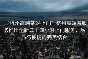 “杭州高端茶24上門”杭州高端茶服務(wù)推出全新二十四小時(shí)上門服務(wù)，品質(zhì)與便捷的完美結(jié)合