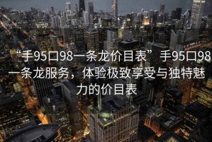 “手95口98一條龍價(jià)目表”手95口98一條龍服務(wù)，體驗(yàn)極致享受與獨(dú)特魅力的價(jià)目表