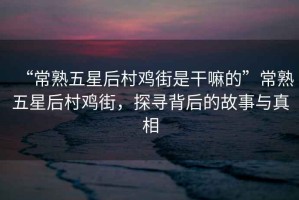 “常熟五星后村雞街是干嘛的”常熟五星后村雞街，探尋背后的故事與真相