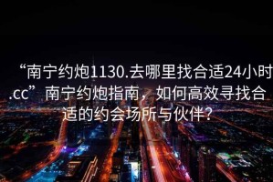 “南寧約炮1130.去哪里找合適24小時(shí).cc”南寧約炮指南，如何高效尋找合適的約會場所與伙伴？
