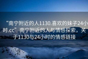 “南寧附近的人1130.喜歡的妹子24小時(shí).cc”南寧附近的人與情感探索，關(guān)于1130與24小時(shí)的情感鏈接