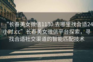 “長(zhǎng)春美女微信1130.去哪里找合適24小時(shí).cc”長(zhǎng)春美女微信平臺(tái)探索，尋找合適社交渠道的智能匹配技術(shù)