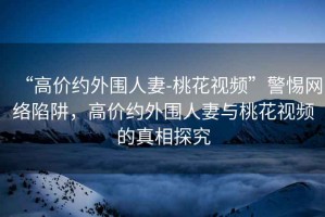 “高價約外圍人妻-桃花視頻”警惕網(wǎng)絡(luò)陷阱，高價約外圍人妻與桃花視頻的真相探究