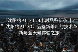 “沈陽約P1130.24小時(shí)品鑒新茶葉.cc”沈陽約P1130，品鑒新茶葉的技術(shù)革新與全天候體驗(yàn)之旅