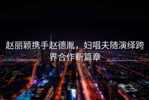 趙麗穎攜手趙德胤，婦唱夫隨演繹跨界合作新篇章