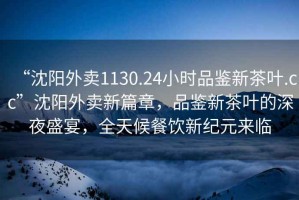 “沈陽外賣1130.24小時品鑒新茶葉.cc”沈陽外賣新篇章，品鑒新茶葉的深夜盛宴，全天候餐飲新紀元來臨