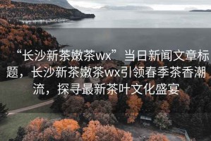 “長(zhǎng)沙新茶嫩茶wx”當(dāng)日新聞文章標(biāo)題，長(zhǎng)沙新茶嫩茶wx引領(lǐng)春季茶香潮流，探尋最新茶葉文化盛宴
