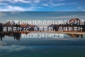 “東莞100塊錢附近約1130.24小時(shí)品鑒新茶葉.cc”東莞茶韻，品味新茶葉的1130.24小時(shí)之旅