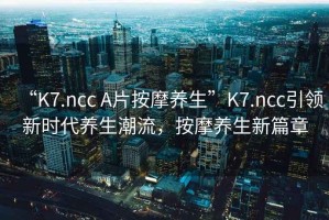 “K7.ncc A片按摩養(yǎng)生”K7.ncc引領(lǐng)新時代養(yǎng)生潮流，按摩養(yǎng)生新篇章