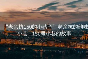 “老余杭150的小巷子”老余杭的韻味小巷—150號小巷的故事