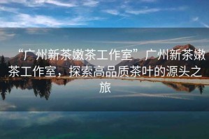 “廣州新茶嫩茶工作室”廣州新茶嫩茶工作室，探索高品質(zhì)茶葉的源頭之旅