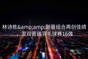 林詩棟&amp;蒯曼組合再創(chuàng)佳績，混雙晉級羽毛球賽16強